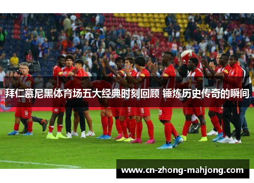 拜仁慕尼黑体育场五大经典时刻回顾 锤炼历史传奇的瞬间