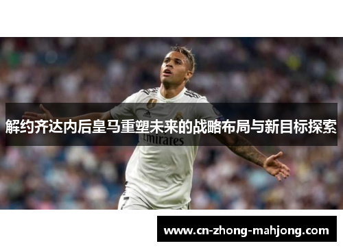 解约齐达内后皇马重塑未来的战略布局与新目标探索