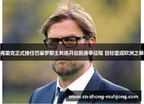 弗里克正式接任巴塞罗那主教练开启新赛季征程 目标重返欧洲之巅