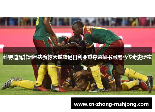 科特迪瓦非洲杯决赛惊天逆转尼日利亚重夺荣耀书写黑马传奇史诗夜