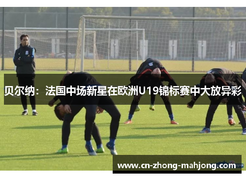贝尔纳：法国中场新星在欧洲U19锦标赛中大放异彩